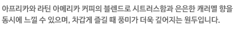 아프리카와 라틴 아메리카 커피의 브렌드로 시트러스함과 은은한 캐러멜 향을 동시에 느낄 수 있으며, 차갑게 즐길 때 풍미가 더욱 깊어지는 원두입니다.